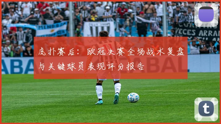 虎扑赛后:欧冠决赛全场战术复盘与关键球员表现评分报告