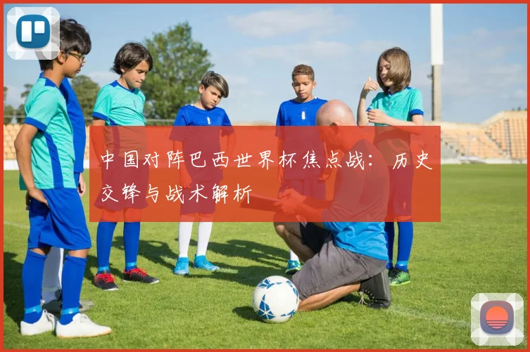 中国对阵巴西世界杯焦点战：历史交锋与战术解析
