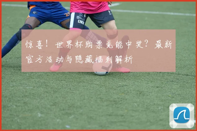 惊喜！世界杯购票竟能中奖？最新官方活动与隐藏福利解析