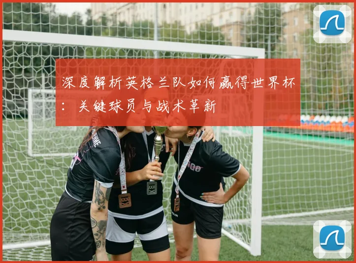 深度解析英格兰队如何赢得世界杯：关键球员与战术革新