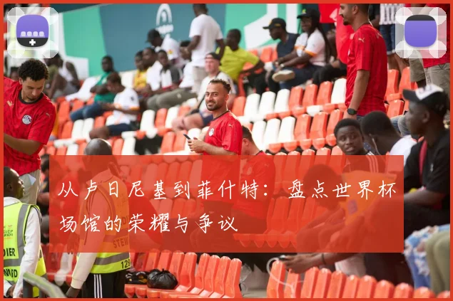 从卢日尼基到菲什特：盘点世界杯场馆的荣耀与争议