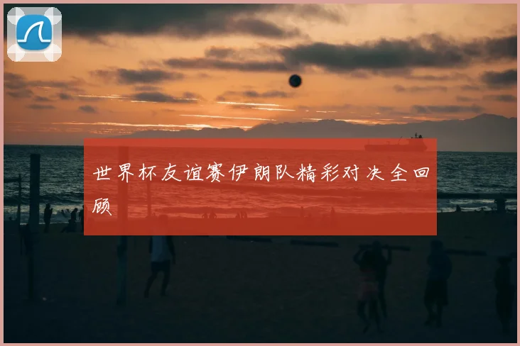 世界杯友谊赛伊朗队精彩对决全回顾
