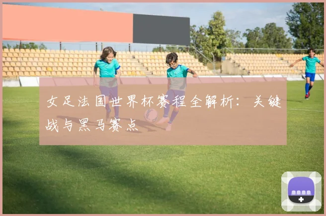 女足法国世界杯赛程全解析：关键战与黑马赛点