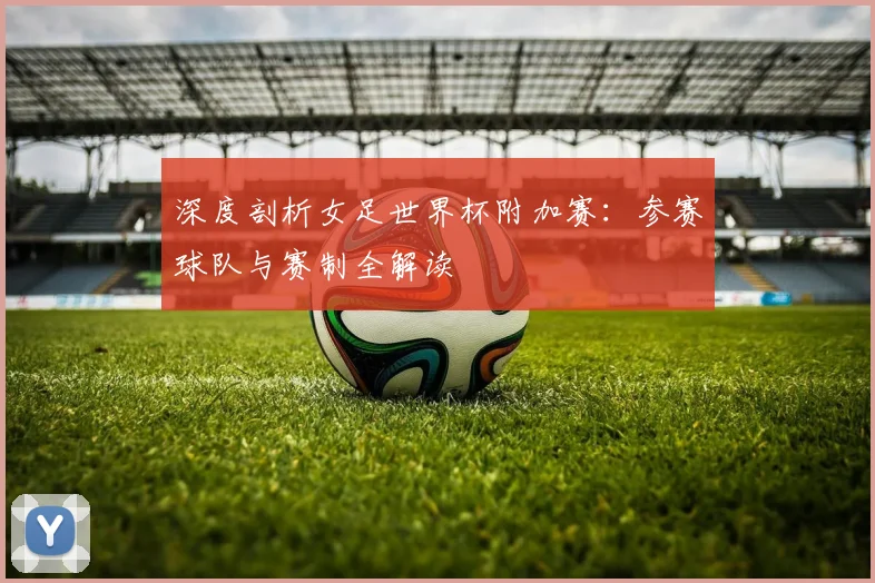 深度剖析女足世界杯附加赛:参赛球队与赛制全解读