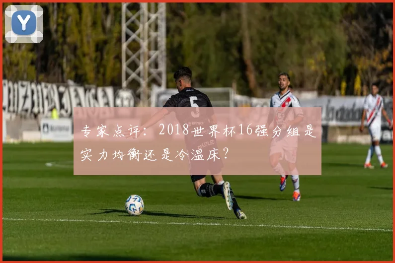 专家点评:2018世界杯16强分组是实力均衡还是冷温床?