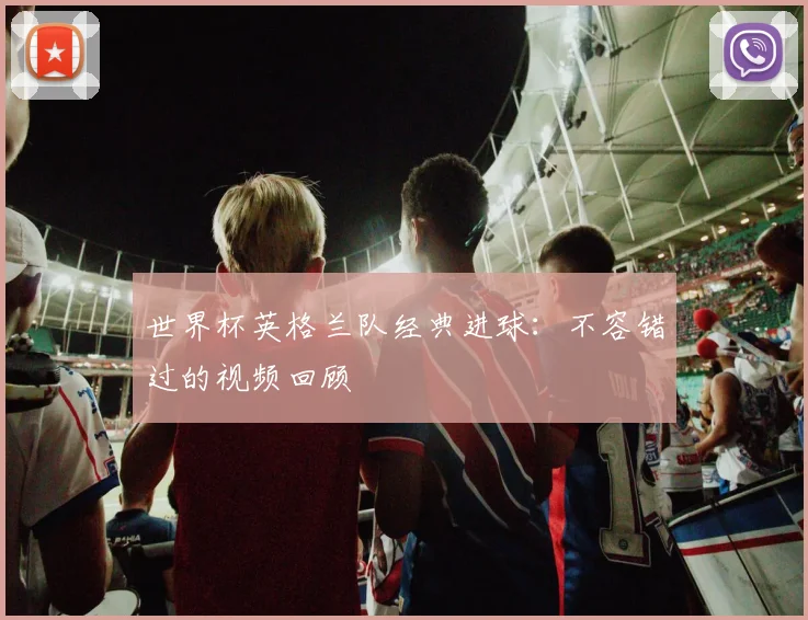 世界杯英格兰队经典进球:不容错过的视频回顾
