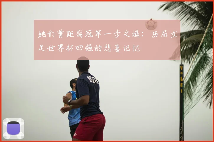 她们曾距离冠军一步之遥：历届女足世界杯四强的悲喜记忆