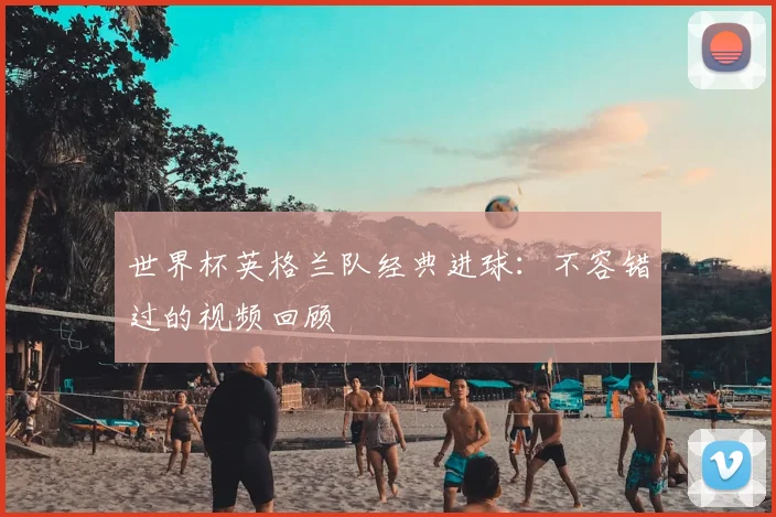 世界杯英格兰队经典进球:不容错过的视频回顾