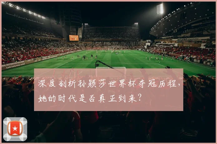 深度剖析孙颖莎世界杯夺冠历程,她的时代是否真正到来?