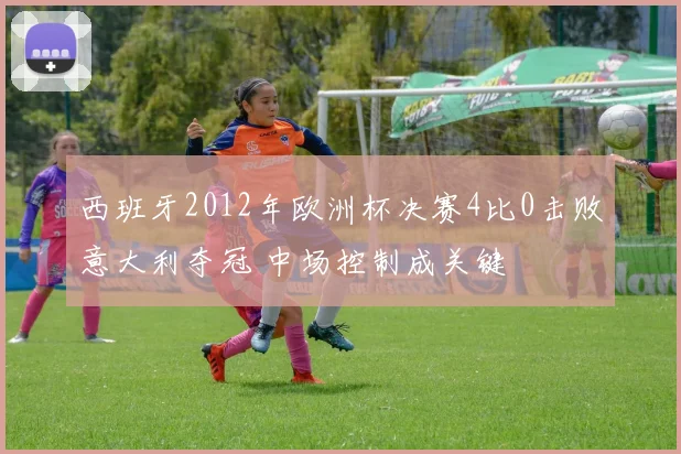 西班牙2012年欧洲杯决赛4比0击败意大利夺冠 中场控制成关键