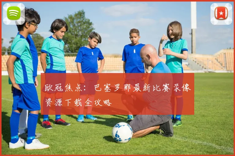 欧冠焦点:巴塞罗那最新比赛录像资源下载全攻略
