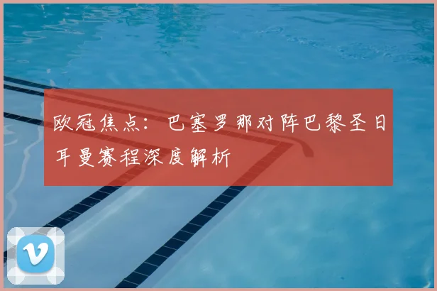 欧冠焦点：巴塞罗那对阵巴黎圣日耳曼赛程深度解析