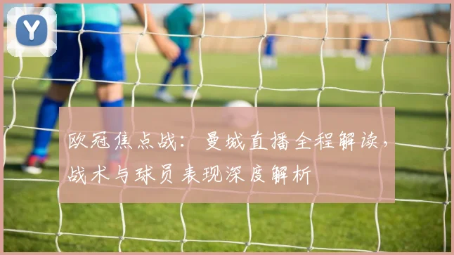 欧冠焦点战:曼城直播全程解读,战术与球员表现深度解析