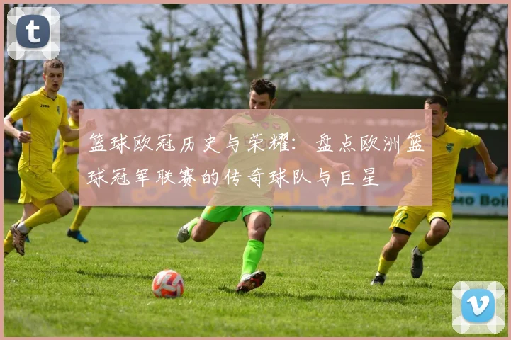 篮球欧冠历史与荣耀:盘点欧洲篮球冠军联赛的传奇球队与巨星