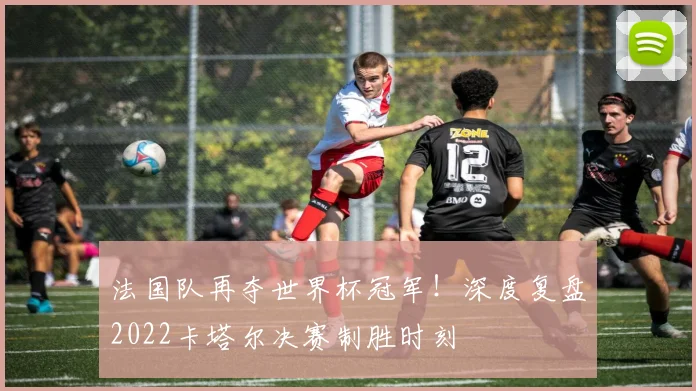 法国队再夺世界杯冠军！深度复盘2022卡塔尔决赛制胜时刻