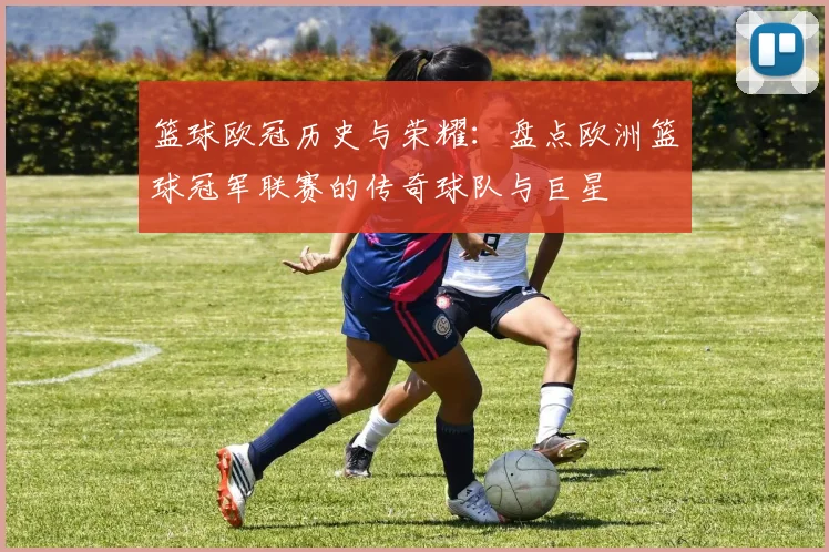 篮球欧冠历史与荣耀:盘点欧洲篮球冠军联赛的传奇球队与巨星