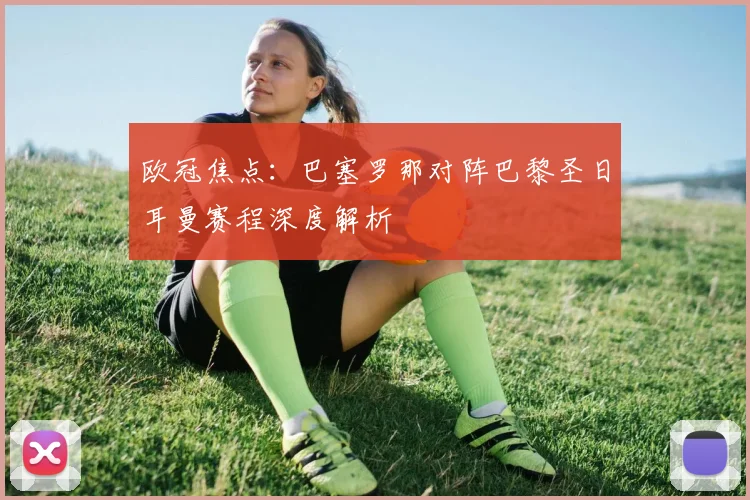 欧冠焦点：巴塞罗那对阵巴黎圣日耳曼赛程深度解析