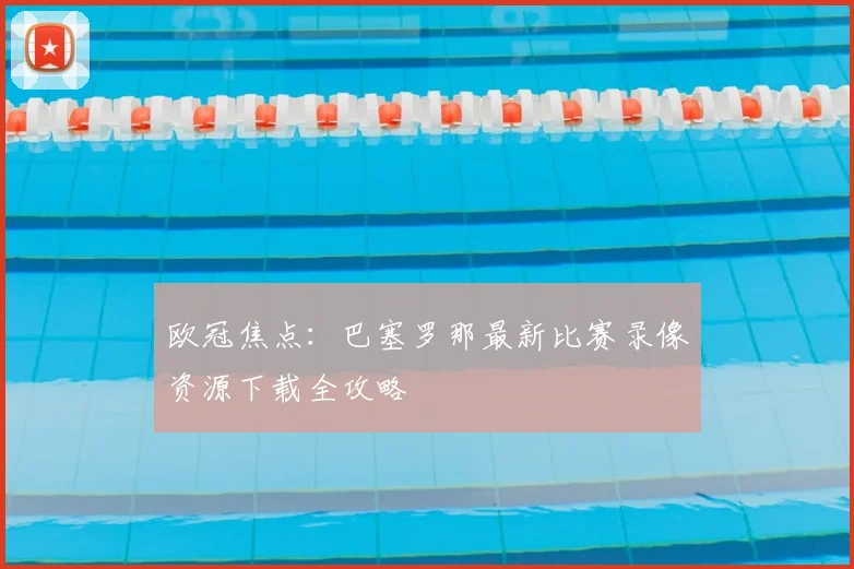 欧冠焦点:巴塞罗那最新比赛录像资源下载全攻略