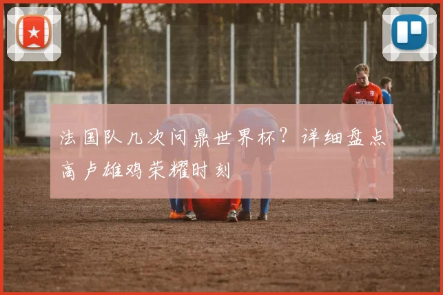 法国队几次问鼎世界杯？详细盘点高卢雄鸡荣耀时刻
