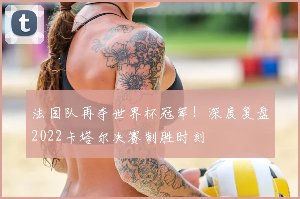 法国队再夺世界杯冠军！深度复盘2022卡塔尔决赛制胜时刻