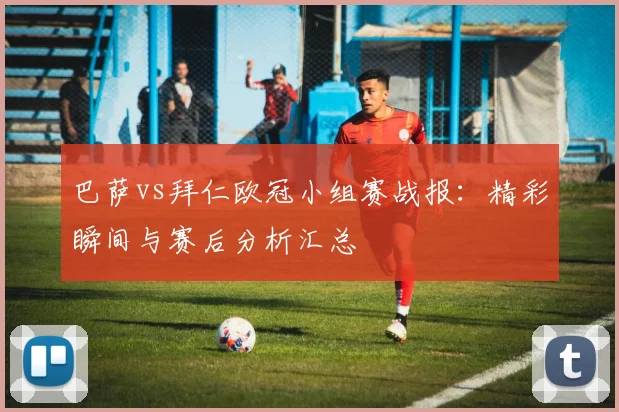 巴萨vs拜仁欧冠小组赛战报：精彩瞬间与赛后分析汇总