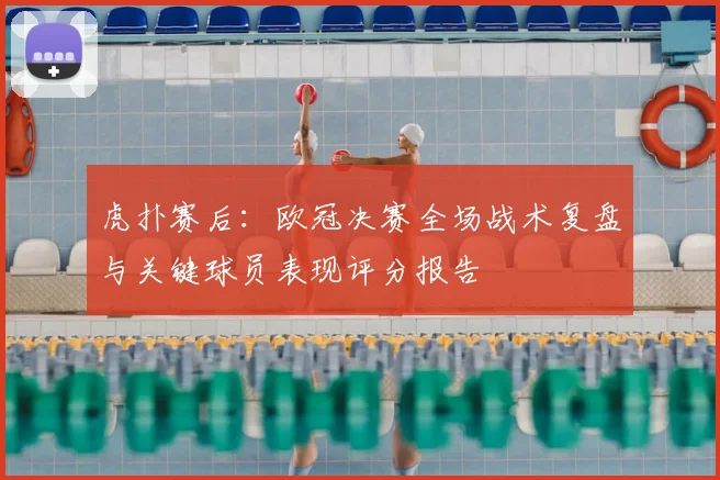 虎扑赛后:欧冠决赛全场战术复盘与关键球员表现评分报告